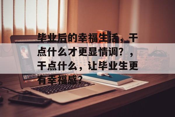 毕业后的幸福生活，干点什么才更显情调？，干点什么，让毕业生更有幸福感？