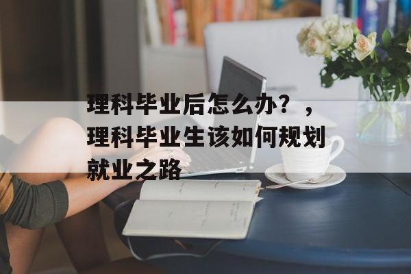 理科毕业后怎么办？，理科毕业生该如何规划就业之路