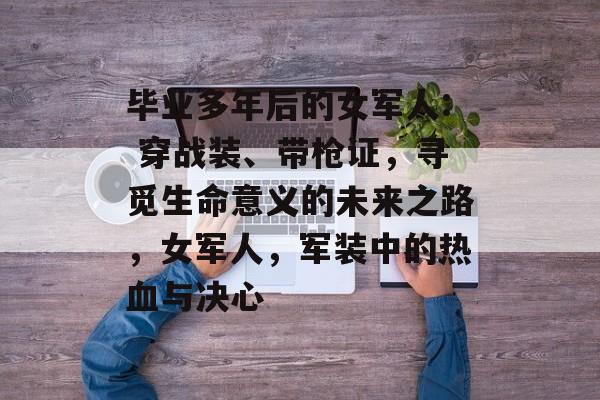 毕业多年后的女军人: 穿战装、带枪证,寻觅生命意义的未来之路,女军人,军装中的热血与决心 毕业多年后的女军人: 穿战装、带枪证,寻觅生命意义的未来之路,女军人,军装中的热血与决心