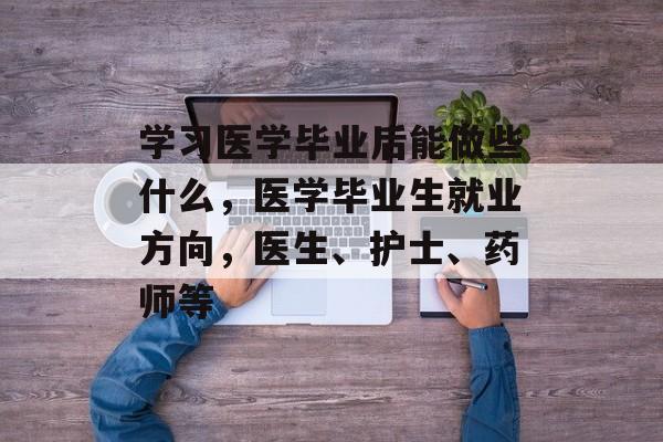 学习医学毕业后能做些什么，医学毕业生就业方向，医生、护士、药师等