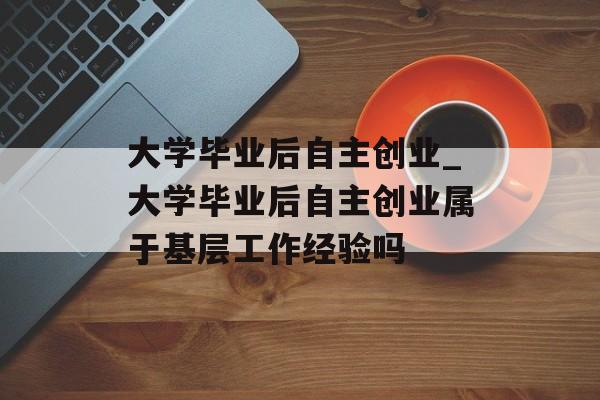 大学毕业后自主创业_大学毕业后自主创业属于基层工作经验吗