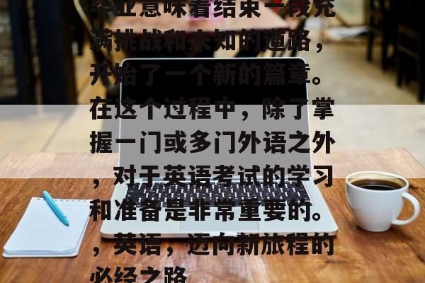 毕业意味着结束一段充满挑战和未知的道路，开始了一个新的篇章。在这个过程中，除了掌握一门或多门外语之外，对于英语考试的学习和准备是非常重要的。，英语，迈向新旅程的必经之路