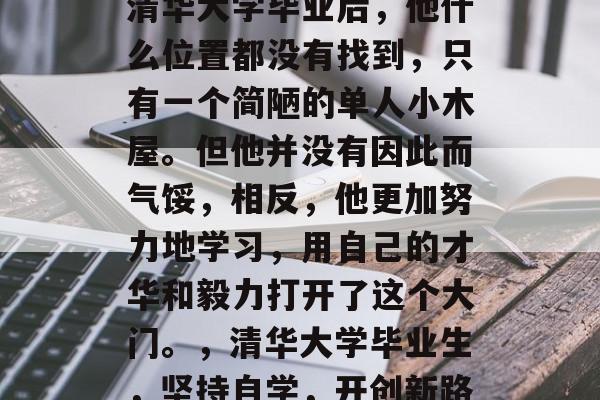 清华大学毕业后，他什么位置都没有找到，只有一个简陋的单人小木屋。但他并没有因此而气馁，相反，他更加努力地学习，用自己的才华和毅力打开了这个大门。，清华大学毕业生，坚持自学，开创新路
