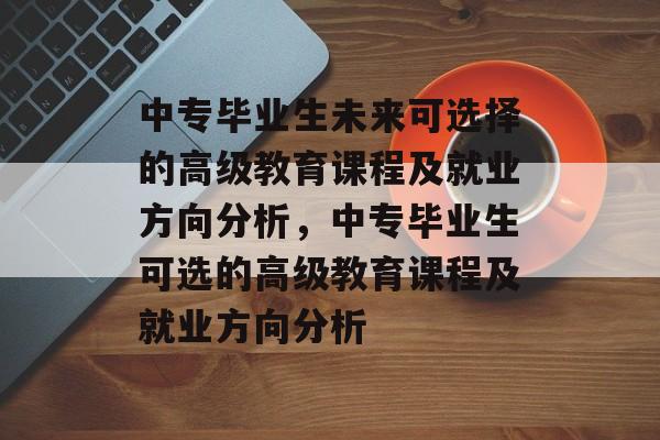 中专毕业生未来可选择的高级教育课程及就业方向分析，中专毕业生可选的高级教育课程及就业方向分析