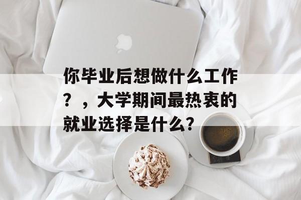 你毕业后想做什么工作?,大学期间最热衷的就业选择是什么? 你毕业后想做什么工作?,大学期间最热衷的就业选择是什么?