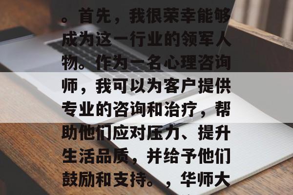 华师大毕业后,我选择了成为一名心理咨询师。首先,我很荣幸能够成为这一行业的领军人物。作为一名心理咨询师,我可以为客户提供专业的咨询和治疗,帮助他们应对压力、提升生活品质,并给予他们鼓励和支持。,华师大毕业生成心理咨询师,快乐工作,成就人生 华师大毕业后,我选择了成为一名心理咨询师。首先,我很荣幸能够成为这一行业的领军人物。作为一名心理咨询师,我可以为客户提供专业的咨询和治疗,帮助他们应对压力、提升生活品质,并给予他们鼓励和支持。,华师大毕业生成心理咨询师,快乐工作,成就人生