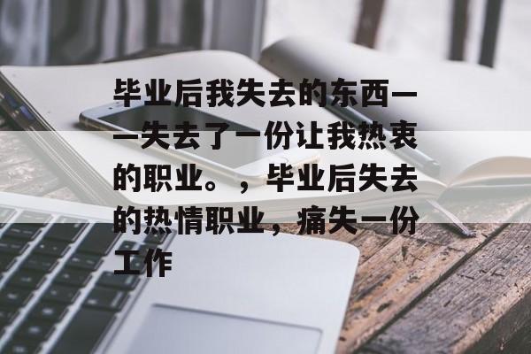 毕业后我失去的东西——失去了一份让我热衷的职业。,毕业后失去的热情职业,痛失一份工作 毕业后我失去的东西——失去了一份让我热衷的职业。,毕业后失去的热情职业,痛失一份工作