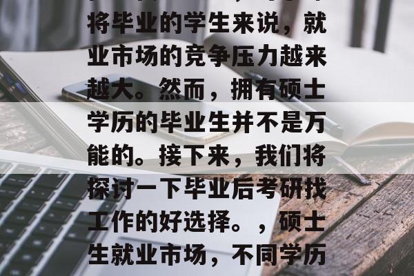 在现代社会中,对于即将毕业的学生来说,就业市场的竞争压力越来越大。然而,拥有硕士学历的毕业生并不是万能的。接下来,我们将探讨一下毕业后考研找工作的好选择。,硕士生就业市场,不同学历的选择 在现代社会中,对于即将毕业的学生来说,就业市场的竞争压力越来越大。然而,拥有硕士学历的毕业生并不是万能的。接下来,我们将探讨一下毕业后考研找工作的好选择。,硕士生就业市场,不同学历的选择
