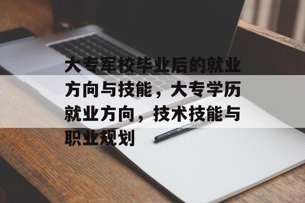 大专军校毕业后的就业方向与技能，大专学历就业方向，技术技能与职业规划