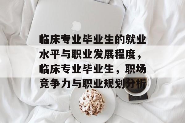 临床专业毕业生的就业水平与职业发展程度，临床专业毕业生，职场竞争力与职业规划分析