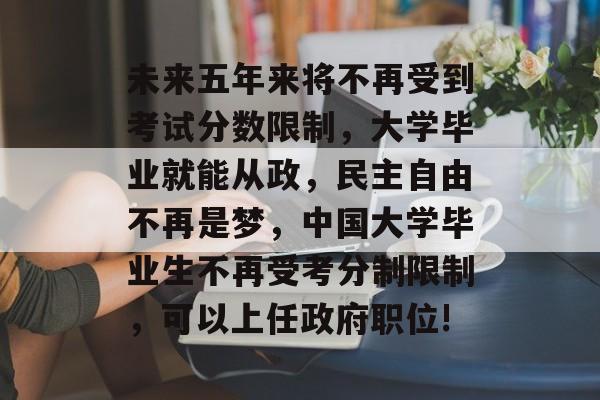 未来五年来将不再受到考试分数限制，大学毕业就能从政，民主自由不再是梦，中国大学毕业生不再受考分制限制，可以上任政府职位!