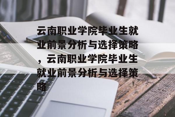 云南职业学院毕业生就业前景分析与选择策略，云南职业学院毕业生就业前景分析与选择策略