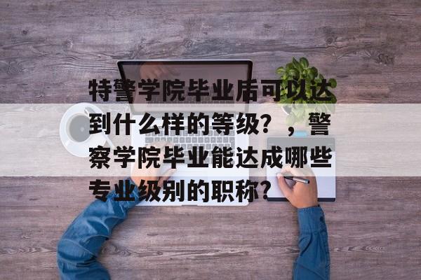特警学院毕业后可以达到什么样的等级？，警察学院毕业能达成哪些专业级别的职称?