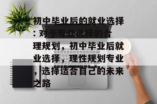 初中毕业后的就业选择: 对于专业选择的合理规划，初中毕业后就业选择，理性规划专业，选择适合自己的未来之路