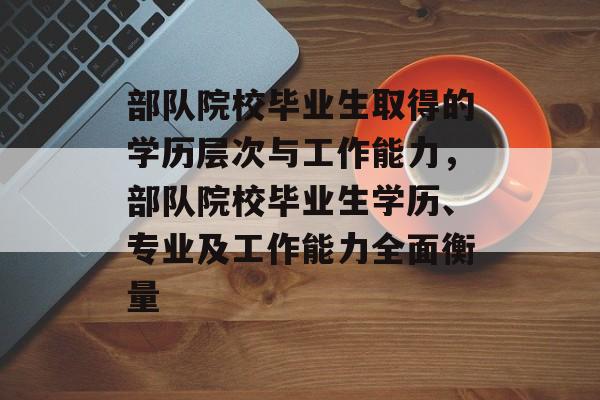 部队院校毕业生取得的学历层次与工作能力,部队院校毕业生学历、专业及工作能力全面衡量 部队院校毕业生取得的学历层次与工作能力,部队院校毕业生学历、专业及工作能力全面衡量