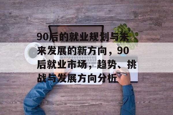 90后的就业规划与未来发展的新方向，90后就业市场，趋势、挑战与发展方向分析