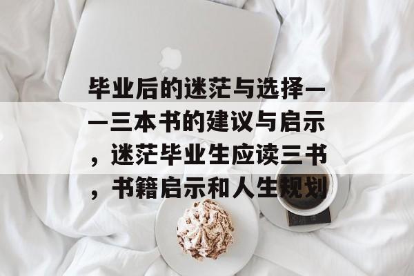 毕业后的迷茫与选择——三本书的建议与启示,迷茫毕业生应读三书,书籍启示和人生规划 毕业后的迷茫与选择——三本书的建议与启示,迷茫毕业生应读三书,书籍启示和人生规划