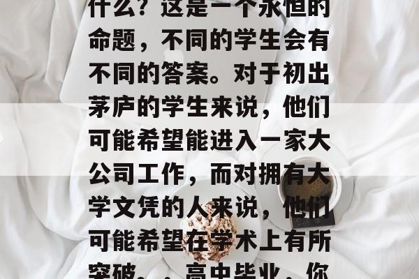高中毕业后应该学习些什么?这是一个永恒的命题,不同的学生会有不同的答案。对于初出茅庐的学生来说,他们可能希望能进入一家大公司工作,而对拥有大学文凭的人来说,他们可能希望在学术上有所突破。,高中毕业,你该选择什么样的工作? 高中毕业后应该学习些什么?这是一个永恒的命题,不同的学生会有不同的答案。对于初出茅庐的学生来说,他们可能希望能进入一家大公司工作,而对拥有大学文凭的人来说,他们可能希望在学术上有所突破。,高中毕业,你该选择什么样的工作?