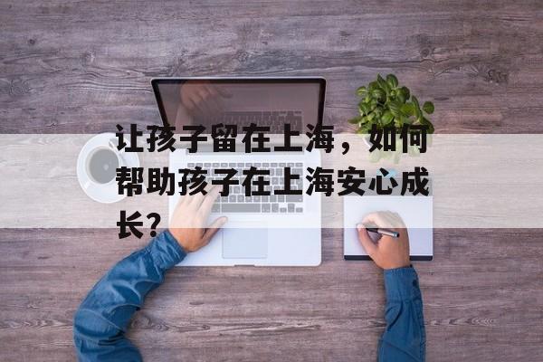 让孩子留在上海，如何帮助孩子在上海安心成长？