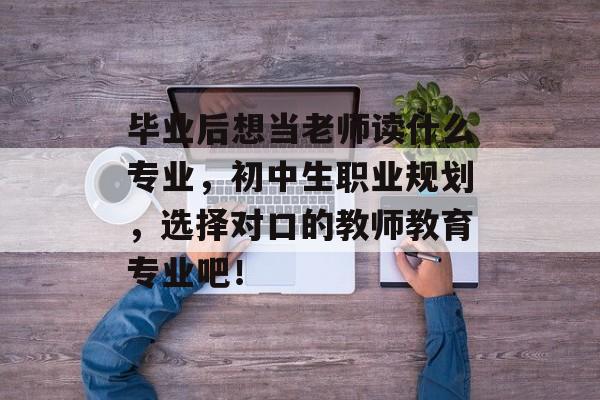 毕业后想当老师读什么专业，初中生职业规划，选择对口的教师教育专业吧！