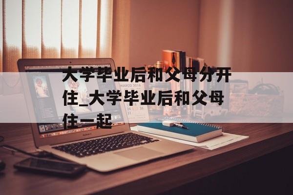 大学毕业后和父母分开住_大学毕业后和父母住一起