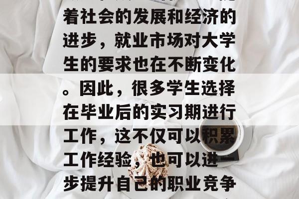 大学毕业后实习是对学生们来说是一次重要的锻炼和成长的机会。随着社会的发展和经济的进步,就业市场对大学生的要求也在不断变化。因此,很多学生选择在毕业后的实习期进行工作,这不仅可以积累工作经验,也可以进一步提升自己的职业竞争力。,大学生毕业后实习,重要机会与职业规划的结合点 大学毕业后实习是对学生们来说是一次重要的锻炼和成长的机会。随着社会的发展和经济的进步,就业市场对大学生的要求也在不断变化。因此,很多学生选择在毕业后的实习期进行工作,这不仅可以积累工作经验,也可以进一步提升自己的职业竞争力。,大学生毕业后实习,重要机会与职业规划的结合点