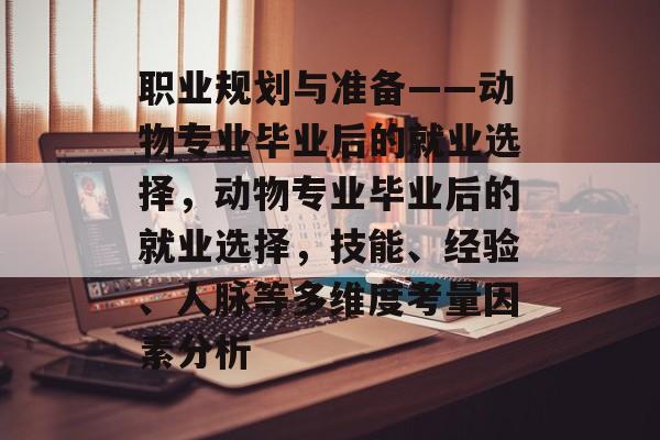 职业规划与准备——动物专业毕业后的就业选择,动物专业毕业后的就业选择,技能、经验、人脉等多维度考量因素分析 职业规划与准备——动物专业毕业后的就业选择,动物专业毕业后的就业选择,技能、经验、人脉等多维度考量因素分析
