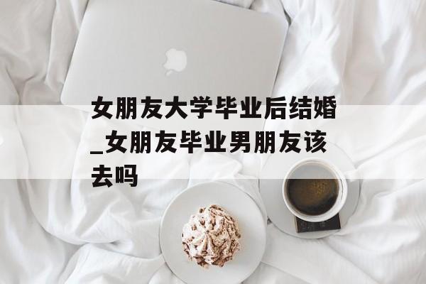 女朋友大学毕业后结婚_女朋友毕业男朋友该去吗 女朋友大学毕业后结婚_女朋友毕业男朋友该去吗