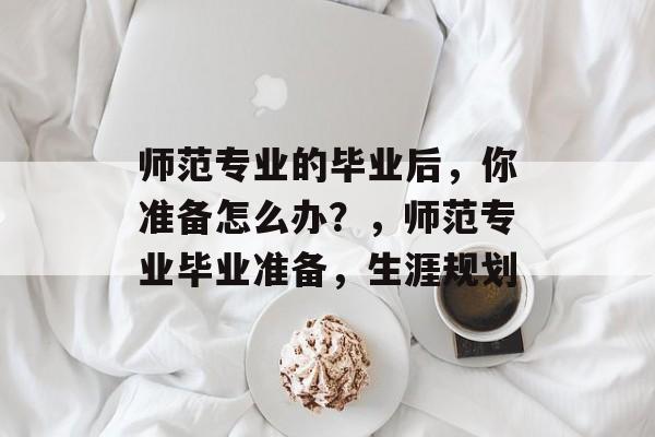 师范专业的毕业后，你准备怎么办？，师范专业毕业准备，生涯规划