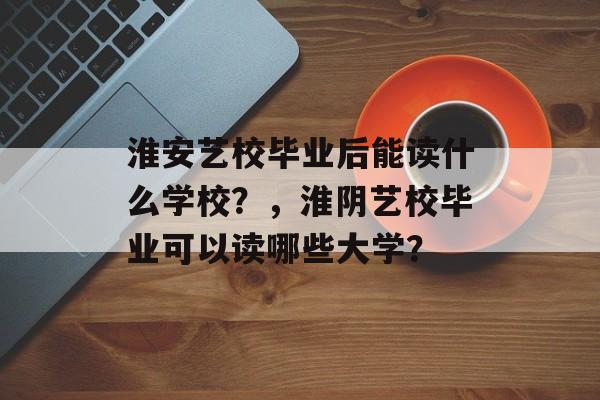 淮安艺校毕业后能读什么学校？，淮阴艺校毕业可以读哪些大学？