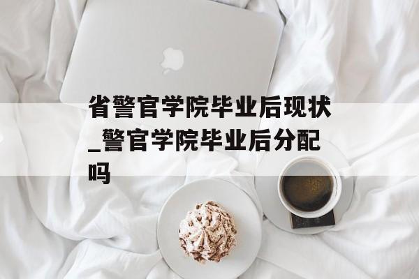 省警官学院毕业后现状_警官学院毕业后分配吗 省警官学院毕业后现状_警官学院毕业后分配吗