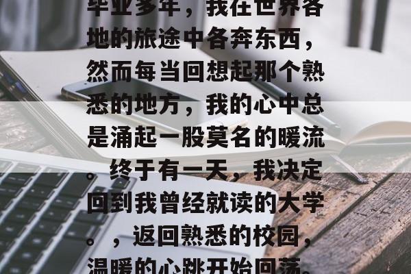 毕业多年，我在世界各地的旅途中各奔东西，然而每当回想起那个熟悉的地方，我的心中总是涌起一股莫名的暖流。终于有一天，我决定回到我曾经就读的大学。，返回熟悉的校园，温暖的心跳开始回荡。