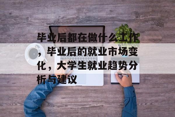毕业后都在做什么工作，毕业后的就业市场变化，大学生就业趋势分析与建议