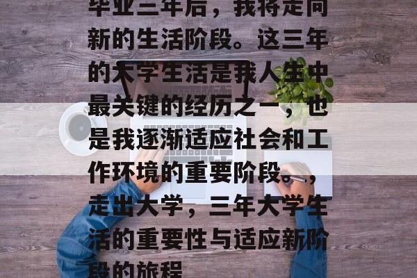 毕业三年后，我将走向新的生活阶段。这三年的大学生活是我人生中最关键的经历之一，也是我逐渐适应社会和工作环境的重要阶段。，走出大学，三年大学生活的重要性与适应新阶段的旅程
