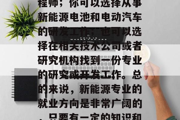 新能源专业毕业后应选择的领域有很多。比如,你可能会选择成为一名汽车销售人员或者工程师;你可以选择从事新能源电池和电动汽车的研发工作;也可以选择在相关技术公司或者研究机构找到一份专业的研究或开发工作。总的来说,新能源专业的就业方向是非常广阔的,只要有一定的知识和技能,就可以在这个领域内找到自己的位置。,新能源专业毕业生可选方向多 新能源专业毕业后应选择的领域有很多。比如,你可能会选择成为一名汽车销售人员或者工程师;你可以选择从事新能源电池和电动汽车的研发工作;也可以选择在相关技术公司或者研究机构找到一份专业的研究或开发工作。总的来说,新能源专业的就业方向是非常广阔的,只要有一定的知识和技能,就可以在这个领域内找到自己的位置。,新能源专业毕业生可选方向多