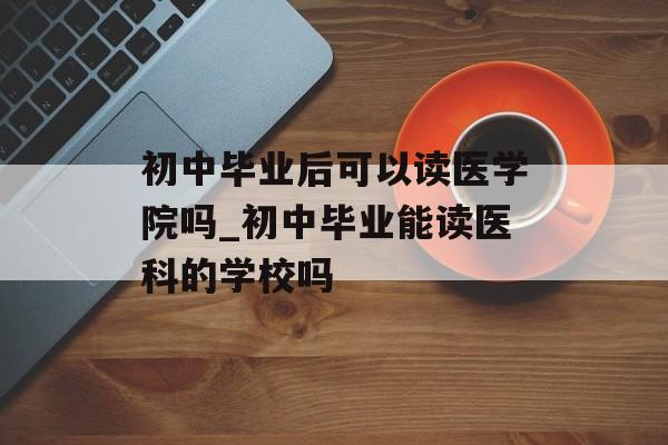 初中毕业后可以读医学院吗_初中毕业能读医科的学校吗 初中毕业后可以读医学院吗_初中毕业能读医科的学校吗