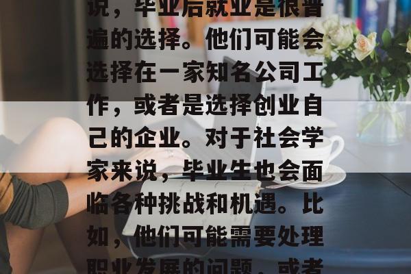 毕业后的你们都会去做些什么?每个人对于这个话题都有不同的答案。首先,对于大学生来说,毕业后就业是很普遍的选择。他们可能会选择在一家知名公司工作,或者是选择创业自己的企业。对于社会学家来说,毕业生也会面临各种挑战和机遇。比如,他们可能需要处理职业发展的问题,或者应对职场竞争的压力。,就业大爆炸,大学生的四种选择与社会学家面临的挑战 毕业后的你们都会去做些什么?每个人对于这个话题都有不同的答案。首先,对于大学生来说,毕业后就业是很普遍的选择。他们可能会选择在一家知名公司工作,或者是选择创业自己的企业。对于社会学家来说,毕业生也会面临各种挑战和机遇。比如,他们可能需要处理职业发展的问题,或者应对职场竞争的压力。,就业大爆炸,大学生的四种选择与社会学家面临的挑战