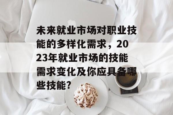 未来就业市场对职业技能的多样化需求，2023年就业市场的技能需求变化及你应具备哪些技能?