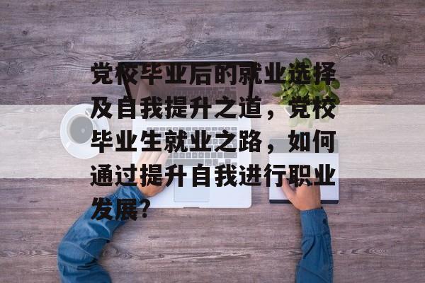 党校毕业后的就业选择及自我提升之道,党校毕业生就业之路,如何通过提升自我进行职业发展? 党校毕业后的就业选择及自我提升之道,党校毕业生就业之路,如何通过提升自我进行职业发展?
