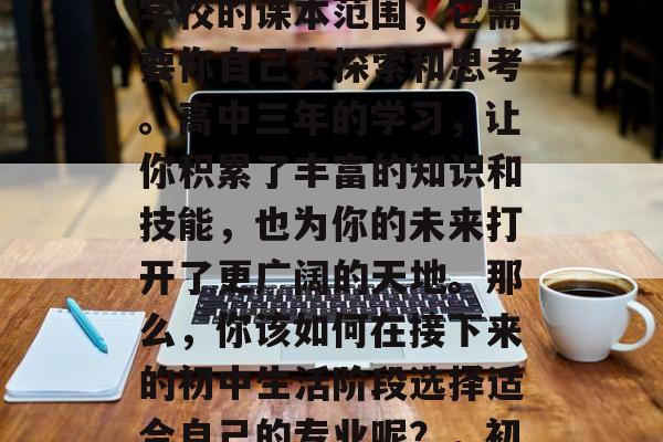 初中毕业之后，你的专业选择已经不再局限于学校的课本范围，它需要你自己去探索和思考。高中三年的学习，让你积累了丰富的知识和技能，也为你的未来打开了更广阔的天地。那么，你该如何在接下来的初中生活阶段选择适合自己的专业呢？，初中生应该如何选择专业？