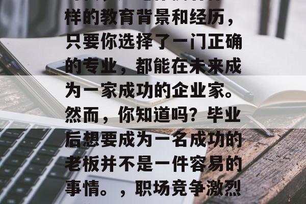 在如今这个充满机会的时代，无论你拥有什么样的教育背景和经历，只要你选择了一门正确的专业，都能在未来成为一家成功的企业家。然而，你知道吗？毕业后想要成为一名成功的老板并不是一件容易的事情。，职场竞争激烈，你的未来是否有可能转型为老板?
