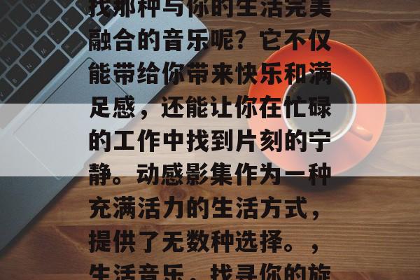 毕业后的你是否还在寻找那种与你的生活完美融合的音乐呢？它不仅能带给你带来快乐和满足感，还能让你在忙碌的工作中找到片刻的宁静。动感影集作为一种充满活力的生活方式，提供了无数种选择。，生活音乐，找寻你的旋律吗?