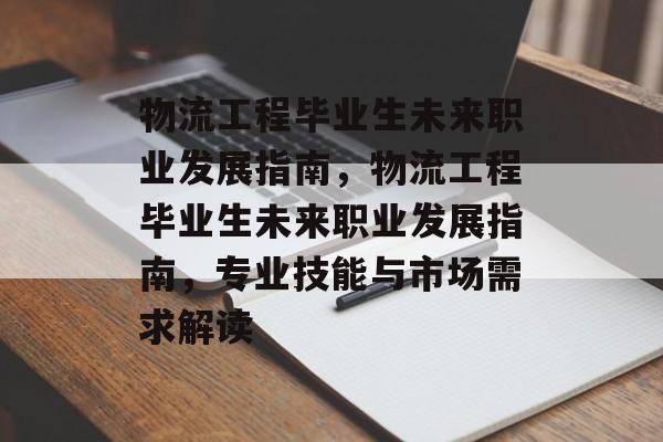 物流工程毕业生未来职业发展指南，物流工程毕业生未来职业发展指南，专业技能与市场需求解读