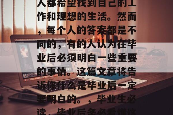 毕业季即将来临，每个人都希望找到自己的工作和理想的生活。然而，每个人的答案都是不同的，有的人认为在毕业后必须明白一些重要的事情。这篇文章将告诉你什么是毕业后一定要明白的。，毕业生必读，毕业后务必看懂这些重要事项！