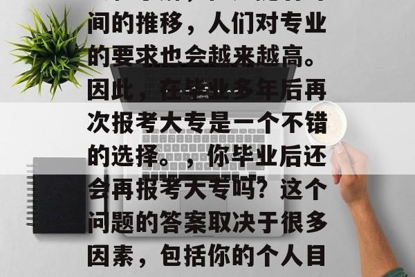 毕业多年后再次报考大专，这是很多人的心愿。许多人可能在大学时就对专业有了一定的认识和了解，但是随着时间的推移，人们对专业的要求也会越来越高。因此，在毕业多年后再次报考大专是一个不错的选择。，你毕业后还会再报考大专吗？这个问题的答案取决于很多因素，包括你的个人目标、职业规划以及当前的职业发展情况等。如果你是这样想的，那么参加大专可能会是一种好选择。