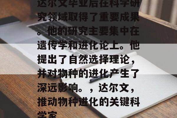 达尔文毕业后在科学研究领域取得了重要成果。他的研究主要集中在遗传学和进化论上。他提出了自然选择理论，并对物种的进化产生了深远影响。，达尔文，推动物种进化的关键科学家