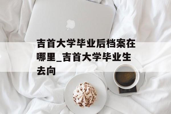 吉首大学毕业后档案在哪里_吉首大学毕业生去向 吉首大学毕业后档案在哪里_吉首大学毕业生去向