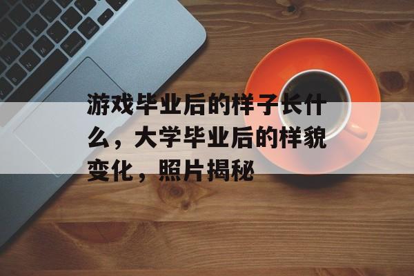 游戏毕业后的样子长什么，大学毕业后的样貌变化，照片揭秘