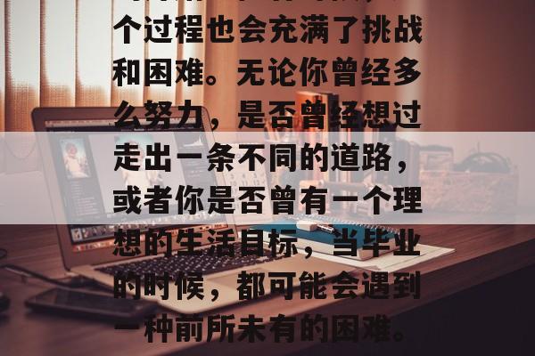毕业意味着新生活开始的开始。但有时候,这个过程也会充满了挑战和困难。无论你曾经多么努力,是否曾经想过走出一条不同的道路,或者你是否曾有一个理想的生活目标,当毕业的时候,都可能会遇到一种前所未有的困难。,毕业路,前方可能的挑战与期待 毕业意味着新生活开始的开始。但有时候,这个过程也会充满了挑战和困难。无论你曾经多么努力,是否曾经想过走出一条不同的道路,或者你是否曾有一个理想的生活目标,当毕业的时候,都可能会遇到一种前所未有的困难。,毕业路,前方可能的挑战与期待