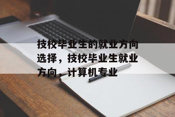 技校毕业生的就业方向选择,技校毕业生就业方向,计算机专业 技校毕业生的就业方向选择,技校毕业生就业方向,计算机专业